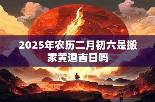 2025年农历二月初六是搬家黄道吉日吗