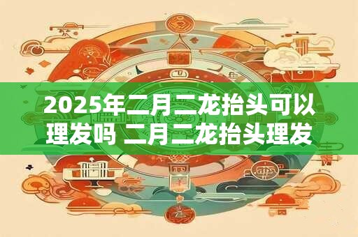 2025年二月二龙抬头可以理发吗 二月二龙抬头理发的来历