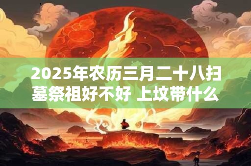 2025年农历三月二十八扫墓祭祖好不好 上坟带什么供品好