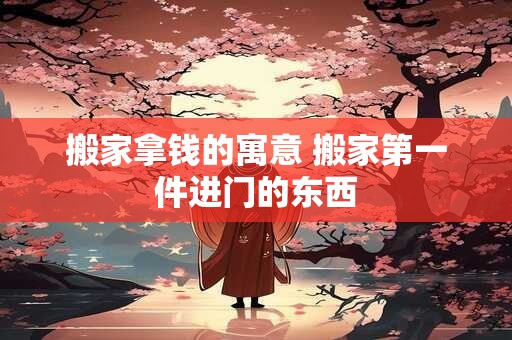 搬家拿钱的寓意 搬家第一件进门的东西