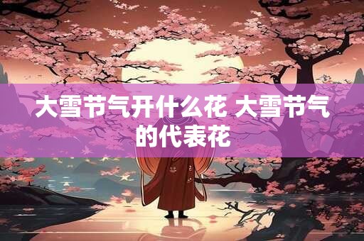 大雪节气开什么花 大雪节气的代表花