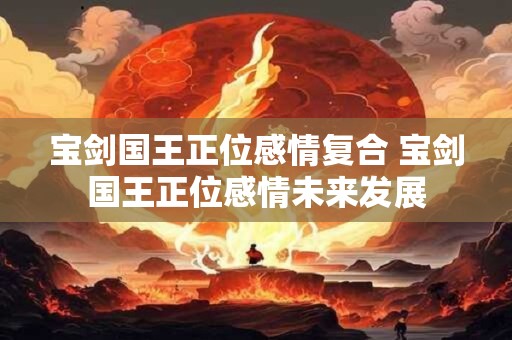 宝剑国王正位感情复合 宝剑国王正位感情未来发展
