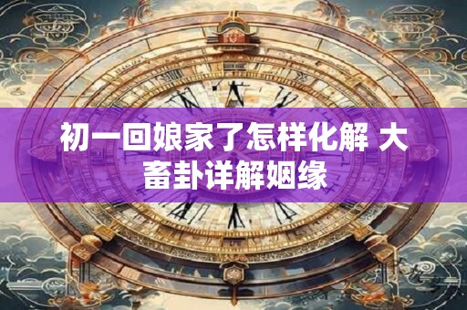 初一回娘家了怎样化解 大畜卦详解姻缘