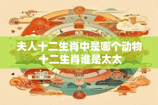 夫人十二生肖中是哪个动物 十二生肖谁是太太