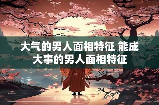 详细阅读:大气的男人面相特征 能成大事的男人面相特征 大气的男人面相特征 能成大事的男人面相特征
