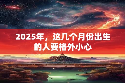 2025年，这几个月份出生的人要格外小心