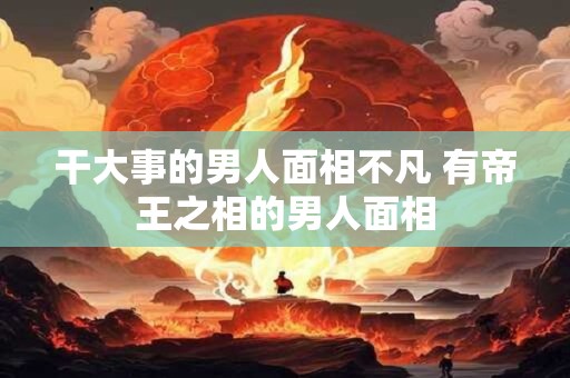 干大事的男人面相不凡 有帝王之相的男人面相