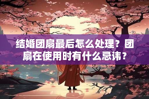 结婚团扇最后怎么处理？团扇在使用时有什么忌讳？