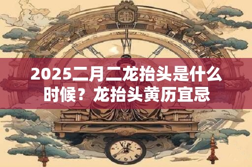 2025二月二龙抬头是什么时候？龙抬头黄历宜忌