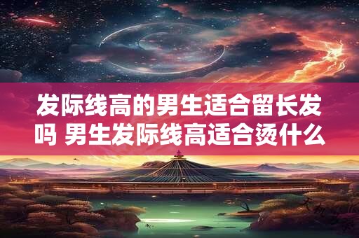 发际线高的男生适合留长发吗 男生发际线高适合烫什么头