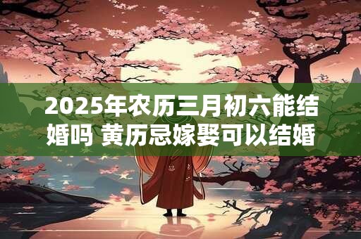 2025年农历三月初六能结婚吗 黄历忌嫁娶可以结婚吗