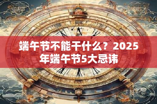 端午节不能干什么？2025年端午节5大忌讳