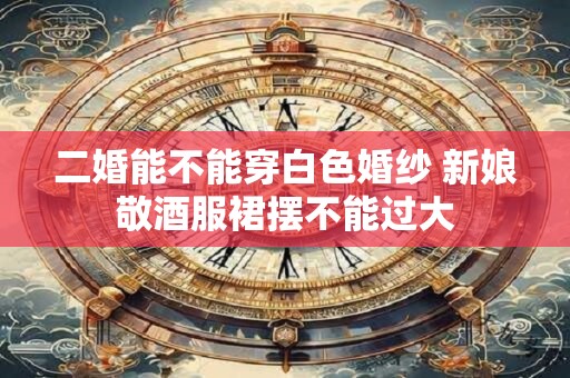 二婚能不能穿白色婚纱 新娘敬酒服裙摆不能过大