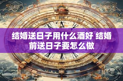 结婚送日子用什么酒好 结婚前送日子要怎么做