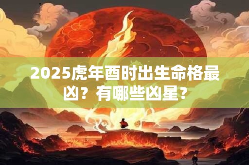 2025虎年酉时出生命格最凶？有哪些凶星？
