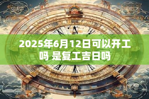 2025年6月12日可以开工吗 是复工吉日吗