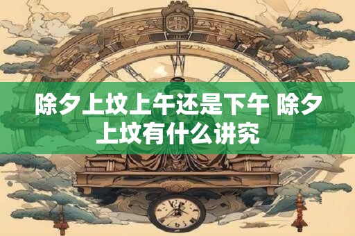 除夕上坟上午还是下午 除夕上坟有什么讲究