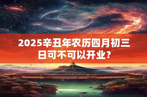 2025辛丑年农历四月初三日可不可以开业？