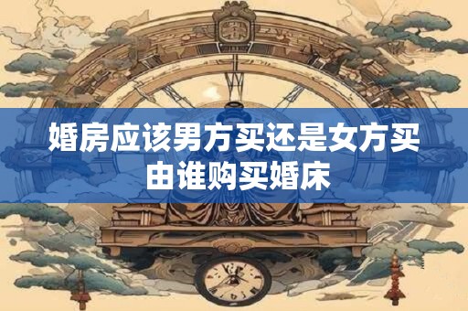 婚房应该男方买还是女方买 由谁购买婚床