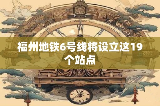 福州地铁6号线将设立这19个站点