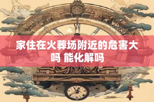 家住在火葬场附近的危害大吗 能化解吗