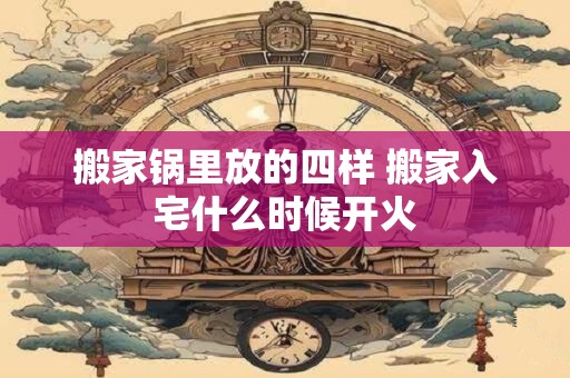 搬家锅里放的四样 搬家入宅什么时候开火