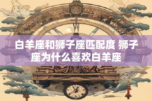 白羊座和狮子座匹配度 狮子座为什么喜欢白羊座