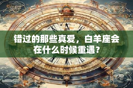 错过的那些真爱，白羊座会在什么时候重遇？