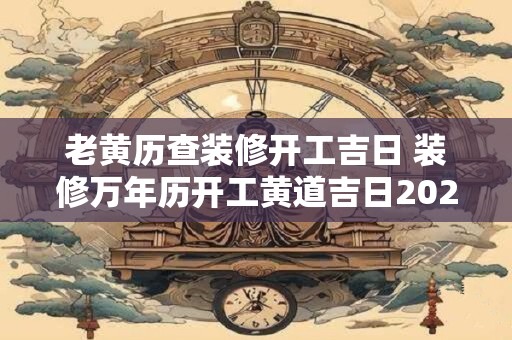 老黄历查装修开工吉日 装修万年历开工黄道吉日2025