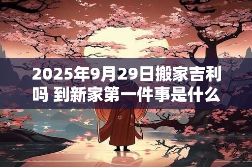2025年9月29日搬家吉利吗 到新家第一件事是什么