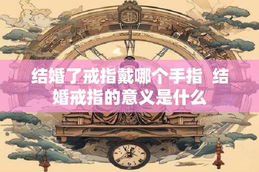 结婚了戒指戴哪个手指  结婚戒指的意义是什么