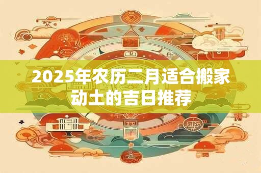 2025年农历二月适合搬家动土的吉日推荐