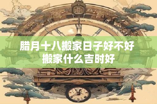 腊月十八搬家日子好不好 搬家什么吉时好