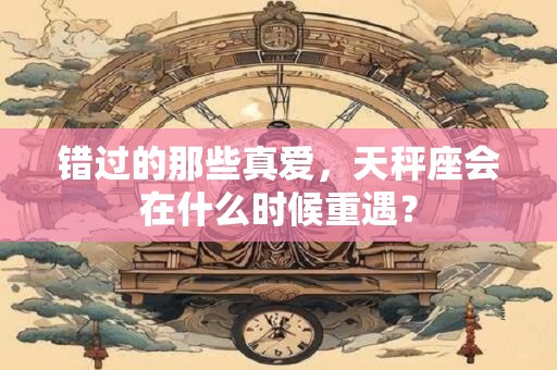 错过的那些真爱，天秤座会在什么时候重遇？