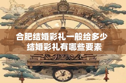 合肥结婚彩礼一般给多少  结婚彩礼有哪些要素