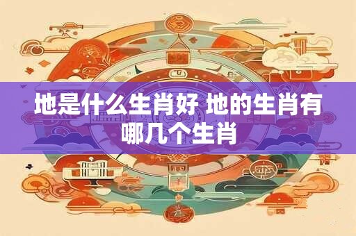 地是什么生肖好 地的生肖有哪几个生肖