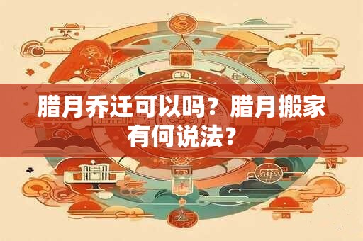 腊月乔迁可以吗？腊月搬家有何说法？