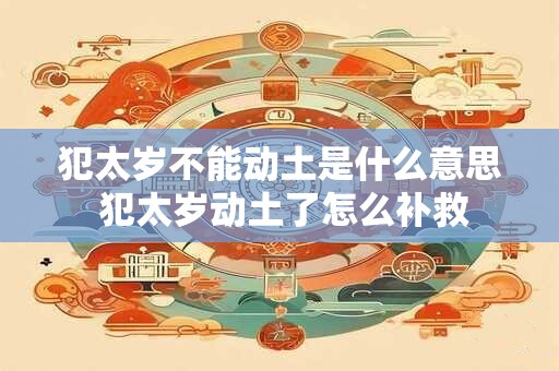 犯太岁不能动土是什么意思 犯太岁动土了怎么补救