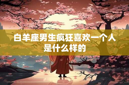 白羊座男生疯狂喜欢一个人是什么样的