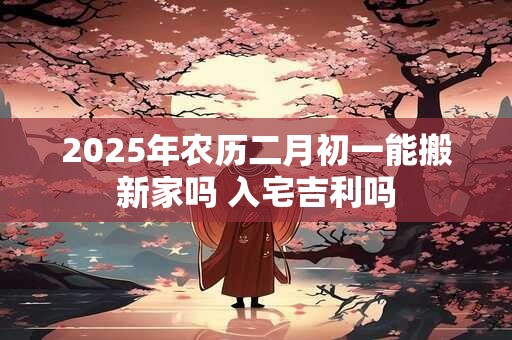 2025年农历二月初一能搬新家吗 入宅吉利吗