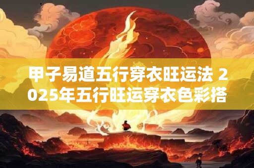 甲子易道五行穿衣旺运法 2025年五行旺运穿衣色彩搭配