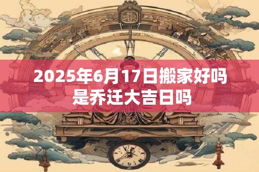 2025年6月17日搬家好吗 是乔迁大吉日吗