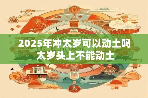 2025年冲太岁可以动土吗 太岁头上不能动土