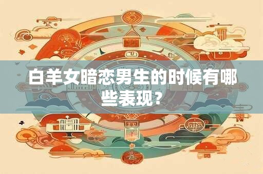 白羊女暗恋男生的时候有哪些表现？