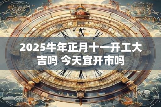 详细阅读:2025牛年正月十一开工大吉吗 今天宜开市吗 2025牛年正月十一开工大吉吗 今天宜开市吗
