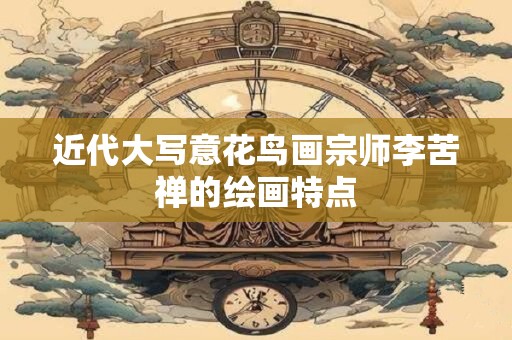 近代大写意花鸟画宗师李苦禅的绘画特点