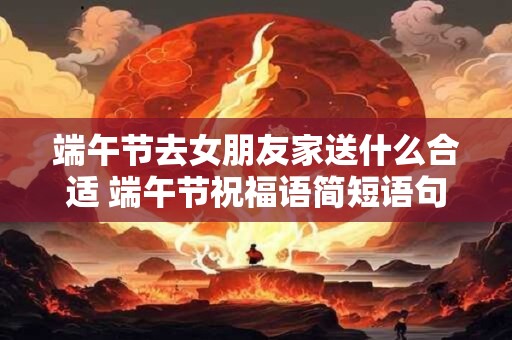 详细阅读:端午节去女朋友家送什么合适 端午节祝福语简短语句 端午节去女朋友家送什么合适 端午节祝福语简短语句