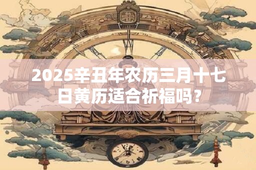 2025辛丑年农历三月十七日黄历适合祈福吗？