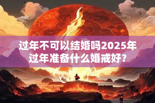 过年不可以结婚吗2025年过年准备什么婚戒好？