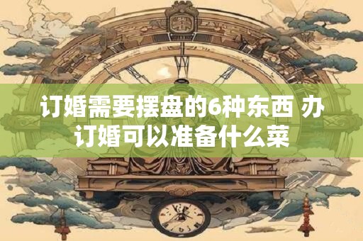 订婚需要摆盘的6种东西 办订婚可以准备什么菜